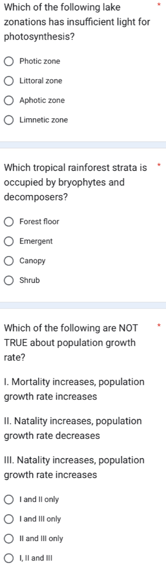 Which of the following lake
zonations has insufficient light for
photosynthesis?
Photic zone
Littoral zone
Aphotic zone
Limnetic zone
Which tropical rainforest strata is
occupied by bryophytes and
decomposers?
Forest floor
Emergent
Canopy
Shrub
Which of the following are NOT
TRUE about population growth
rate?
I. Mortality increases, population
growth rate increases
II. Natality increases, population
growth rate decreases
III. Natality increases, population
growth rate increases
I and II only
I and III only
II and III only
I, II and III