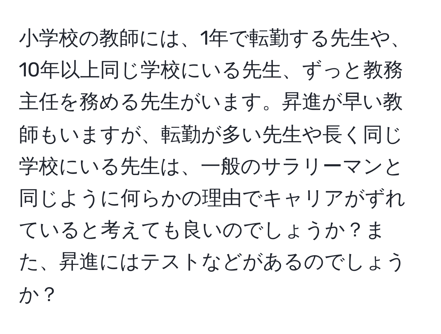 小学校の教師には、1年で転勤する先生や、10年以上同じ学校にいる先生、ずっと教務主任を務める先生がいます。昇進が早い教師もいますが、転勤が多い先生や長く同じ学校にいる先生は、一般のサラリーマンと同じように何らかの理由でキャリアがずれていると考えても良いのでしょうか？また、昇進にはテストなどがあるのでしょうか？