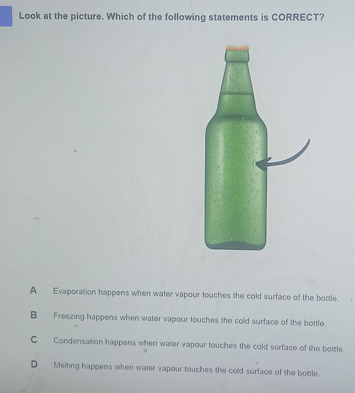 Look at the picture. Which of the following statements is CORRECT?
A Evaporation happens when water vapour touches the cold surface of the bottle.
B Freezing happens when water vapour touches the cold surface of the bottle.
C Condensation happens when water vapour touches the cold surface of the bottle.
D Melting happens when water vapour touches the cold surface of the bottle.