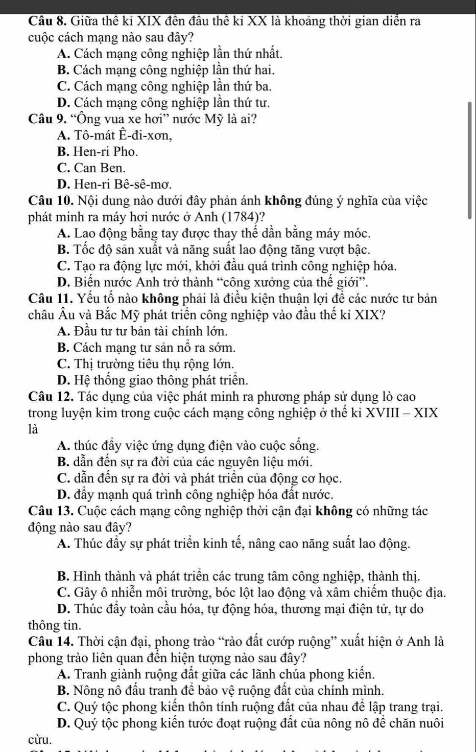 Giữa thế kỉ XIX đến đầu thể kỉ XX là khoảng thời gian diễn ra
cuộc cách mạng nào sau đây?
A. Cách mạng công nghiệp lần thứ nhất.
B. Cách mạng công nghiệp lần thứ hai.
C. Cách mạng công nghiệp lần thứ ba.
D. Cách mạng công nghiệp lần thứ tư.
Câu 9. “Ông vua xe hơi” nước Mỹ là ai?
A. Tô-mát Ê-đi-xơn,
B. Hen-ri Pho.
C. Can Ben.
D. Hen-ri Bê-sê-mơ.
Câu 10. Nội dung nào dưới đây phản ánh không đúng ý nghĩa của việc
phát minh ra máy hơi nước ở Anh (1784)?
A. Lao động bằng tay được thay thế dần bằng máy móc.
B. Tốc độ sản xuất và năng suất lao động tăng vượt bậc.
C. Tạo ra động lực mới, khởi đầu quá trình công nghiệp hóa.
D. Biến nước Anh trở thành “công xưởng của thể giới”.
Câu 11. Yếu tố nào không phải là điều kiện thuận lợi để các nước tư bản
châu Âu và Bắc Mỹ phát triển công nghiệp vào đầu thế kỉ XIX?
A. Đầu tư tư bản tài chính lớn.
B. Cách mạng tư sản nổ ra sớm.
C. Thị trường tiêu thụ rộng lớn.
D. Hệ thống giao thông phát triển.
Câu 12. Tác dụng của việc phát minh ra phương pháp sử dụng lò cao
trong luyện kim trong cuộc cách mạng công nghiệp ở thế ki XVIII - XIX
là
A. thúc đẩy việc ứng dụng điện vào cuộc sống.
B. dẫn đến sự ra đời của các nguyên liệu mới.
C. dẫn đến sự ra đời và phát triển của động cơ học.
D. đầy mạnh quá trình công nghiệp hóa đất nước.
Câu 13. Cuộc cách mạng công nghiệp thời cận đại không có những tác
động nào sau đây?
A. Thúc đầy sự phát triển kinh tế, nâng cao năng suất lao động.
B. Hình thành và phát triển các trung tâm công nghiệp, thành thị.
C. Gây ô nhiễn môi trường, bóc lột lao động và xâm chiếm thuộc địa.
D. Thúc đầy toàn cầu hóa, tự động hóa, thương mại điện tử, tự do
thông tin.
Câu 14. Thời cận đại, phong trào “rào đất cướp ruộng” xuất hiện ở Anh là
phong trào liên quan đến hiện tượng nào sau đây?
A. Tranh giành ruộng đất giữa các lãnh chúa phong kiến.
B. Nông nô đấu tranh để bảo vệ ruộng đất của chính mình.
C. Quý tộc phong kiến thôn tính ruộng đất của nhau để lập trang trại.
D. Quý tộc phong kiển tước đoạt ruộng đất của nông nô để chăn nuôi
cừu.