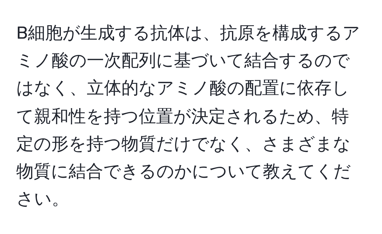 B細胞が生成する抗体は、抗原を構成するアミノ酸の一次配列に基づいて結合するのではなく、立体的なアミノ酸の配置に依存して親和性を持つ位置が決定されるため、特定の形を持つ物質だけでなく、さまざまな物質に結合できるのかについて教えてください。