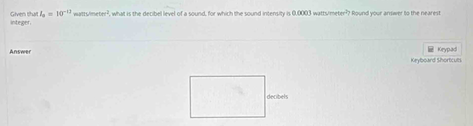 Given that I_0=10^(-12) watts /meter^2 , what is the decibel level of a sound, for which the sound intensity is 0.0003 watts/r neter^2 ? Round your answer to the nearest 
integer. 
Answer Keypad 
Keyboard Shortcuts