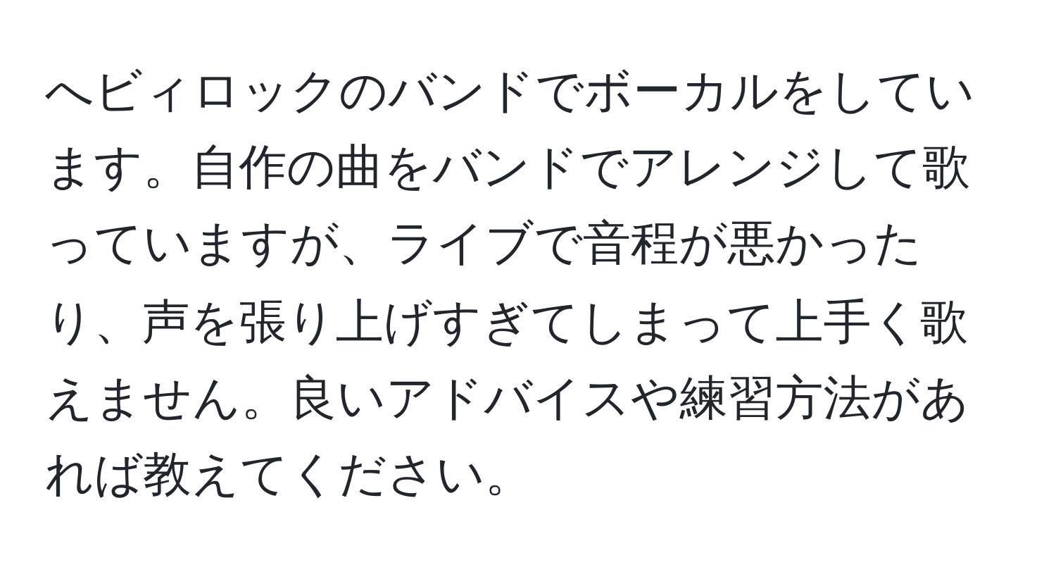 へビィロックのバンドでボーカルをしています。自作の曲をバンドでアレンジして歌っていますが、ライブで音程が悪かったり、声を張り上げすぎてしまって上手く歌えません。良いアドバイスや練習方法があれば教えてください。