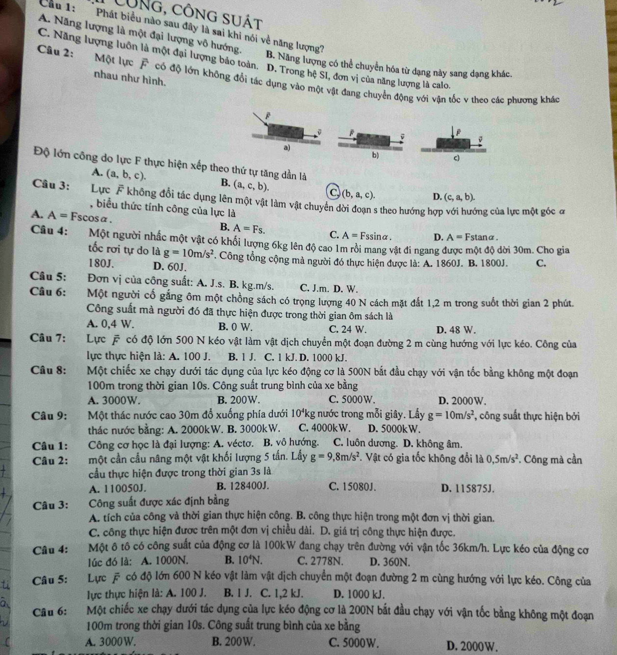 CÔNg, công sUÁt
Cầu 1:  Phát biểu nào sau đây là sai khi nói về năng lượng?
A. Năng lượng là một đại lượng vô hướng.
C. Năng lượng luôn là một đại lượng bảo toàn. D. Trong hệ SI, đơn vị của năng lượng là calo.
B. Năng lượng có thể chuyển hóa từ dạng này sang dạng khác.
nhau như hình.
Câu 2: Một lực F có độ lớn không đổi tác dụng vào một vật đang chuyển động với vận tốc v theo các phương khác
Độ lớn công do lực F thực hiện xếp theo thứ tự tăng dần là
A. (a,b,c).
B. (a,c,b).
(b,a,c).
D. (c,a,b).
Câu 3: Lực F không đổi tác dụng lên một vật làm vật chuyển dời đoạn s theo hướng hợp với hướng của lực một góc ơ
, biểu thức tính công của lực là
A. A=1 Fscosα. D. A=Fstan alpha .
B. A=Fs.
C. A=Fssin alpha .
Câu 4:  Một người nhấc một vật có khối lượng 6kg lên độ cao 1m rồi mang vật đi ngang được một độ dời 30m. Cho gia
tốc rơi tự do là g=10m/s^2. Công tổng cộng mà người đó thực hiện được là: A. 1860J. B. 1800J. C.
180J. D. 60J.
Câu 5: Đơn vị của công suất: A. J.s. B. kg.m/s. C. J.m. D. W.
Câu 6: Một người cố gắng ôm một chồng sách có trọng lượng 40 N cách mặt đất 1,2 m trong suốt thời gian 2 phút.
Công suất mà người đó đã thực hiện được trong thời gian ôm sách là
A. 0,4 W. B. 0 W. C. 24 W. D. 48 W.
Câu 7: Lực F có độ lớn 500 N kéo vật làm vật dịch chuyển một đoạn đường 2 m cùng hướng với lực kéo. Công của
lực thực hiện là: A. 100 J. B. 1 J. C. 1 kJ. D. 1000 kJ.
Câu 8:   Một chiếc xe chạy dưới tác dụng của lực kéo động cơ là 500N bắt đầu chạy với vận tốc bằng không một đoạn
100m trong thời gian 10s. Công suất trung bình của xe bằng
A. 3000W. B. 200W. C. 5000W. D. 2000W.
Câu 9:  Một thác nước cao 30m đổ xuống phía dưới 10^4k g nước trong mỗi giây. Lấy g=10m/s^2 , công suất thực hiện bởi
thác nước bằng: A. 2000kW. B. 3000kW. C. 4000kW. D. 5000kW.
Câu 1: Công cơ học là đại lượng: A. véctơ. B. vô hướng. ` C. luôn dương. D. không âm.
Câu 2: một cần cầu nâng một vật khối lượng 5 tấn. Lấy g=9,8m/s^2 *. Vật có gia tốc không đổi là 0,5m/s^2 *. Công mà cần
cầu thực hiện được trong thời gian 3s là
A. 110050J. B. 128400J. C. 15080J. D. 115875J.
Câu 3: Công suất được xác định bằng
A. tích của công và thời gian thực hiện công. B. công thực hiện trong một đơn vị thời gian.
C. công thực hiện được trên một đơn vị chiều dài. D. giá trị công thực hiện được.
Câu 4: Một ô tô có công suất của động cơ là 100kW đang chạy trên đường với vận tốc 36km/h. Lực kéo của động cơ
lúc đó là: A. 1000N. B. 10^4N. C. 2778N. D. 360N.
Câu 5: Lực F có độ lớn 600 N kéo vật làm vật dịch chuyển một đoạn đường 2 m cùng hướng với lực kéo. Công của
lực thực hiện là: A. 100 J. B. 1 J. C. 1,2 kJ. D. 1000 kJ.
Câu 6: Một chiếc xe chạy dưới tác dụng của lực kéo động cơ là 200N bắt đầu chạy với vận tốc bằng không một đoạn
100m trong thời gian 10s. Công suất trung bình của xe bằng
A. 3000W. B. 200W. C. 5000W. D. 2000W.