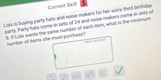 Current Skill $ 
Lois is buying party hats and noise makers for her son's third birthday 
party. Party hats come in sets of 24 and noise makers come in sets of
8. If Lois wants the same number of each item, what is the minimum 
number of items she must purchase? 
label optional
x^2 f(x) sqrt[n](x) x_n