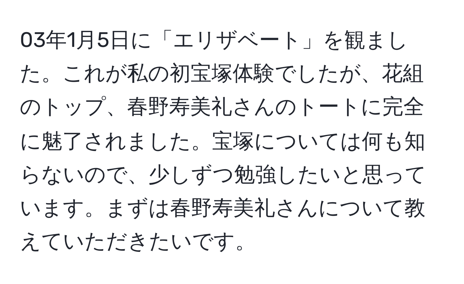 03年1月5日に「エリザベート」を観ました。これが私の初宝塚体験でしたが、花組のトップ、春野寿美礼さんのトートに完全に魅了されました。宝塚については何も知らないので、少しずつ勉強したいと思っています。まずは春野寿美礼さんについて教えていただきたいです。