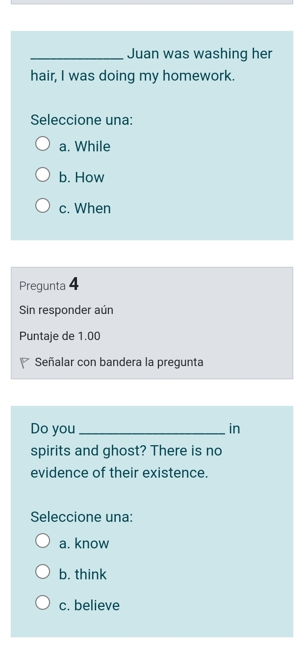 Juan was washing her
hair, I was doing my homework.
Seleccione una:
a. While
b. How
c. When
Pregunta 4
Sin responder aún
Puntaje de 1.00
Señalar con bandera la pregunta
Do you _in
spirits and ghost? There is no
evidence of their existence.
Seleccione una:
a. know
b. think
c. believe