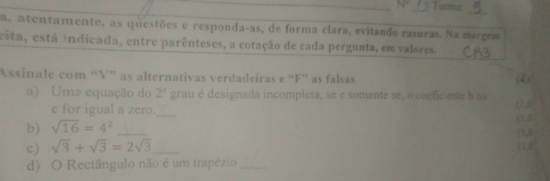 Turma:_ 
a, atentamente, as questões e responda-as, de forma clara, evitando rasuras. Na margem 
cita, está indicada, entre parênteses, a cotação de cada pergunta, em valores. 
Assinale com “ V ” as alternativas verdadeiras e “ F ” as falsas. 
4) 
a) Uma equação do 2° grau é designada incompleta, se e somente se, o coeficiente b oa 
e for igual a zero._ (1,0 
(1.6
b) sqrt(16)=4^2 _ 
(4,0 
c) sqrt(3)+sqrt(3)=2sqrt(3) _ (1,0
d) O Rectângulo não é um trapézio_