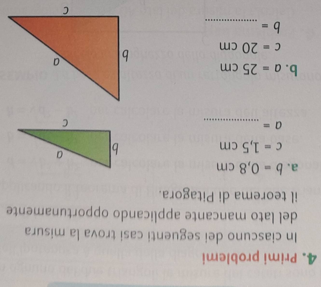 Primi problemi 
In ciascuno dei seguenti casi trova la misura 
del lato mancante applicando opportunamente 
il teorema di Pitagora. 
a. b=0,8cm
c=1,5cm
_ a=
b. a=25cm
c=20cm
_ b=