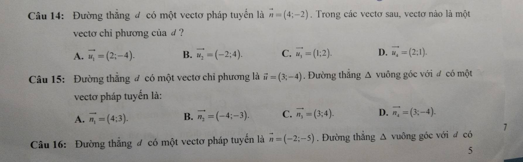 Đường thắng đ có một vectơ pháp tuyến là vector n=(4;-2). Trong các vectơ sau, vectơ nào là một
vecto chi phương của d ?
A. vector u_1=(2;-4). B. vector u_2=(-2;4). C. vector u_3=(1;2). D. vector u_4=(2;1). 
Câu 15: Đường thẳng đ có một vectơ chỉ phương là vector u=(3;-4). Đường thắng △ vuông góc với đ có một
vectơ pháp tuyến là:
A. vector n_1=(4;3). vector n_2=(-4;-3). C. vector n_3=(3;4). 
B.
D. vector n_4=(3;-4). 
1
Câu 16: Đường thắng đ có một vectơ pháp tuyển là vector n=(-2;-5). Đường thắng △ vuông góc với đ có
5