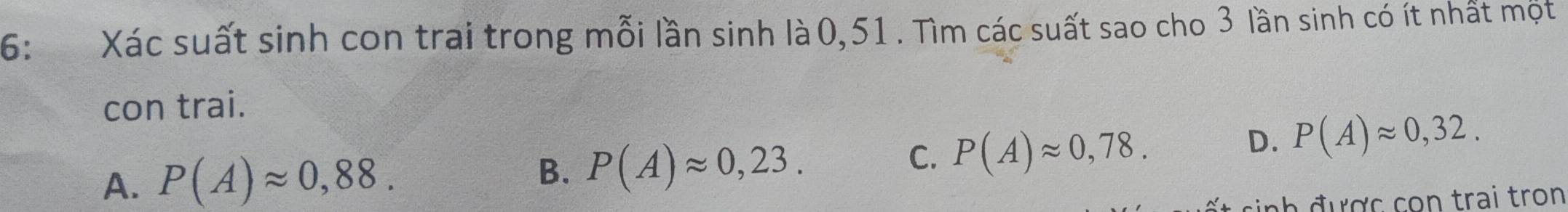 6: Xác suất sinh con trai trong mỗi lần sinh là 0,51. Tìm các suất sao cho 3 lần sinh có ít nhất một
con trai.
C. P(A)approx 0,78.
D. P(A)approx 0,32.
A. P(A)approx 0,88.
B. P(A)approx 0,23. 
được con trai tron