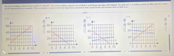 The oast of menting a canoe to use on Rilver Y costs $41. The cost of renting a canoe to use on River Z costs $5 per hour plus a $11 deposit. The total cost, c, of renting a canoe on oither river for n hours
cae be represented by an equation. Wille and graph a system to find how many hours you have to rent a canoe for the cost to be the same on both rivers.
A.
B.
C.
D.
> <