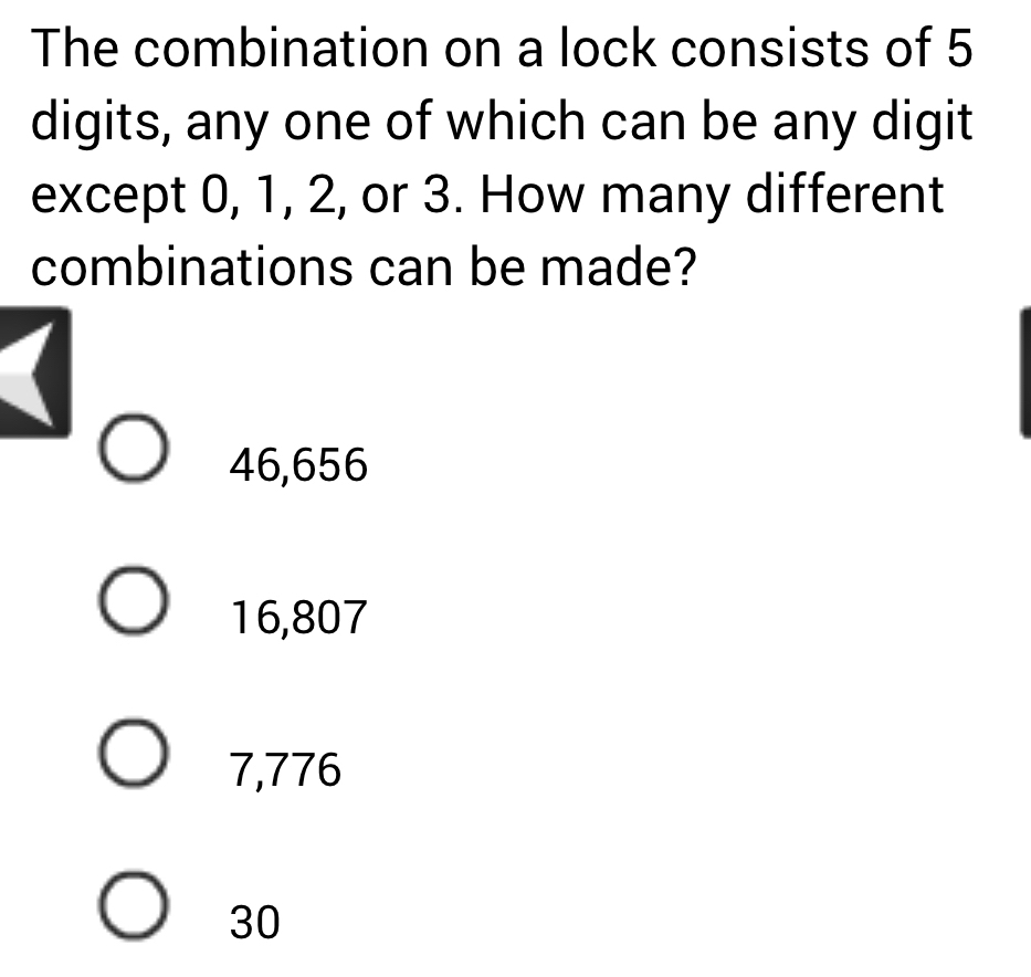 The combination on a lock consists of 5
digits, any one of which can be any digit
except 0, 1, 2, or 3. How many different
combinations can be made?
46,656
16,807
7,776
30