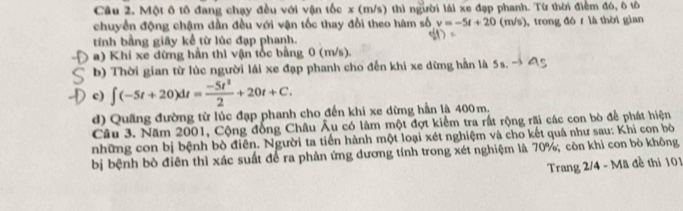 Một ô tô đang chạy đều với vận tốc x (m/s) thì người lái xe đạp phanh. Từ thời điểm đó, ô tô
chuyển động chậm dần đều với vận tốc thay đổi theo hàm số v=-5t+20(m/s) trong đó r là thời gian
tính bằng giây kể từ lúc đạp phanh.
a) Khi xe dừng hần thì vận tốc bằng 0 (m/s).
b) Thời gian từ lúc người lái xe đạp phanh cho đến khi xe dừng hằn là 5s. → 4
c) ∈t (-5t+20)dt= (-5t^2)/2 +20t+C.
d) Quâng đường từ lúc đạp phanh cho đến khi xe dừng hần là 400 m.
Câu 3. Năm 2001, Cộng đồng Châu Âu có lâm một đợt kiểm tra rất rộng rãi các con bò để phát hiện
những con bị bệnh bò điên. Người ta tiền hành một loại xét nghiệm và cho kết quả như sau: Khi con bò
bị bệnh bò điên thì xác suất để ra phản ứng dương tính trong xét nghiệm là 70%; còn khi con bò không
Trang 2/4 - Mã đề thi 101