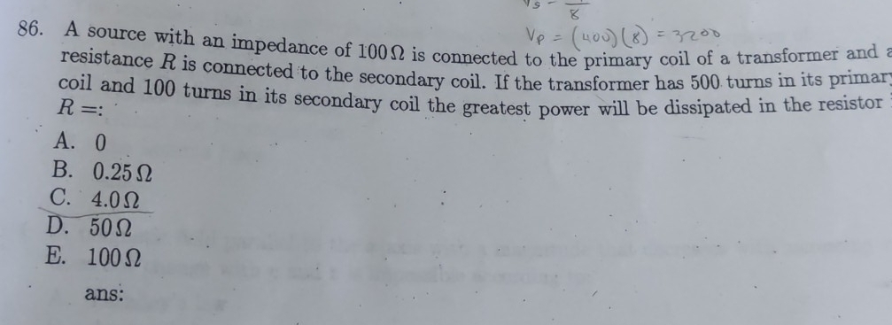 A source with an impedance of 100Ω is connected to the primary coil of a transformer and a
resistance R is connected to the secondary coil. If the transformer has 500 turns in its primar
coil and 100 turns in its secondary coil the greatest power will be dissipated in the resistor
R=.
A. 0
B. 0.25Ω
C. 4.0Ω
D. 50Ω
E. 100Ω
ans: