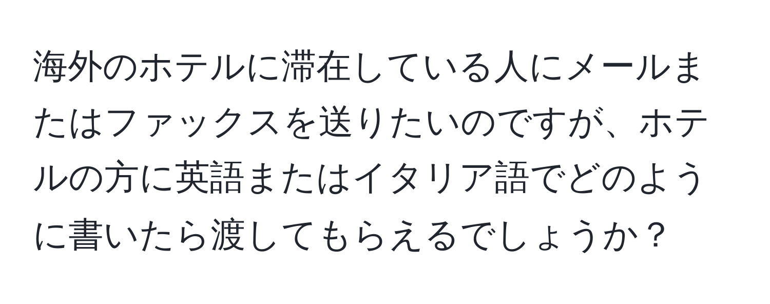 海外のホテルに滞在している人にメールまたはファックスを送りたいのですが、ホテルの方に英語またはイタリア語でどのように書いたら渡してもらえるでしょうか？