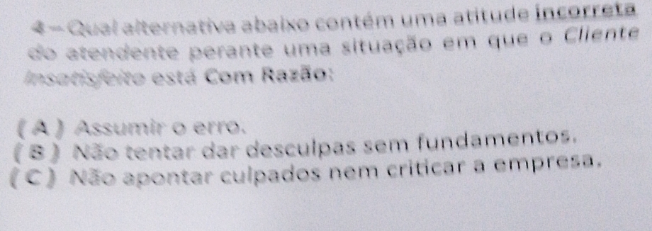 Qual alternativa abaixo contém uma atitude incorreta
do atendente perante uma situação em que o Cliente
Insatisfeito está Com Razão:
( A ) Assumir o erro.
( B ) Não tentar dar desculpas sem fundamentos.
(C) Não apontar culpados nem criticar a empresa.