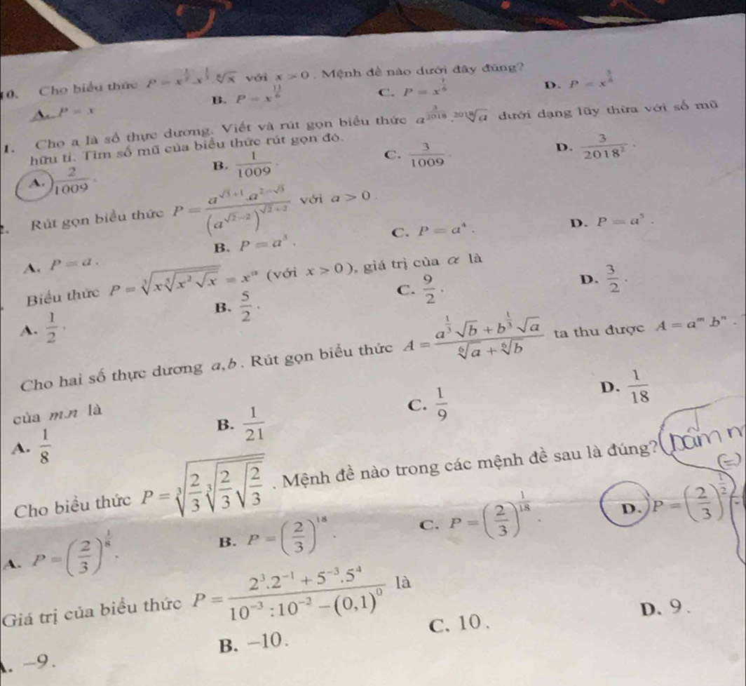 Cho biểu thức P=x^(frac 1)2.x^(frac 1)3.sqrt[6](x) với x>0 Mệnh đề nào dưới đây đùng?
D. P=x^(frac 3)4
B. P=x^(frac 11)6
C. P=x^(frac 1)6
P=x
1. Cho a là số thực dương. Viết và rút gọn biểu thức a^(frac 3)2018.sqrt[2018](a) dưới dạng lũy thừa với số mũ
hữu tí. Tìm số mũ của biểu thức rút gọn đó.
D.  3/2018^2 ·
A. ) 2/1009 ·
B.  1/1009 ·
C.  3/1009 ·
2.Rút gọn biểu thức P=frac a^(sqrt(3)+1).a^(2-sqrt(3))(a^(sqrt(2)-2))^sqrt(2)+2 với a>0.
P=a^4.
B. P=a^3. D. P=a^5.
A. P=a. C.
D.  3/2 ·
Biểu thức P=sqrt[3](xsqrt [5]x^2sqrt x)=x^(alpha) (với x>0) giá trị của α là
B.  5/2 ·
C.  9/2 .
A.  1/2 · ta thu được A=a^mb^n
Cho hai số thực dương a,b. Rút gọn biểu thức A=frac a^(frac 1)3sqrt(b)+b^(frac 1)3sqrt(a)sqrt[6](a)+sqrt[6](b)
D.  1/18 
của mn là
B.  1/21 
C.  1/9 
A.  1/8 
Cho biểu thức P=sqrt[3](frac 2)3sqrt[3](frac 2)3sqrt(frac 2)3. Mệnh đề nào trong các mệnh đề sau là đúng? hăm  n
A. P=( 2/3 )^ 1/8 .
B. P=( 2/3 )^18.
C. P=( 2/3 )^ 1/18 . D P=( 2/3 )^ 1/2 =
Giá trị của biểu thức P=frac 2^3.2^(-1)+5^(-3).5^410^(-3):10^(-2)-(0,1)^0 là
D.9 .
C. 10 .
. -9. B. -10.