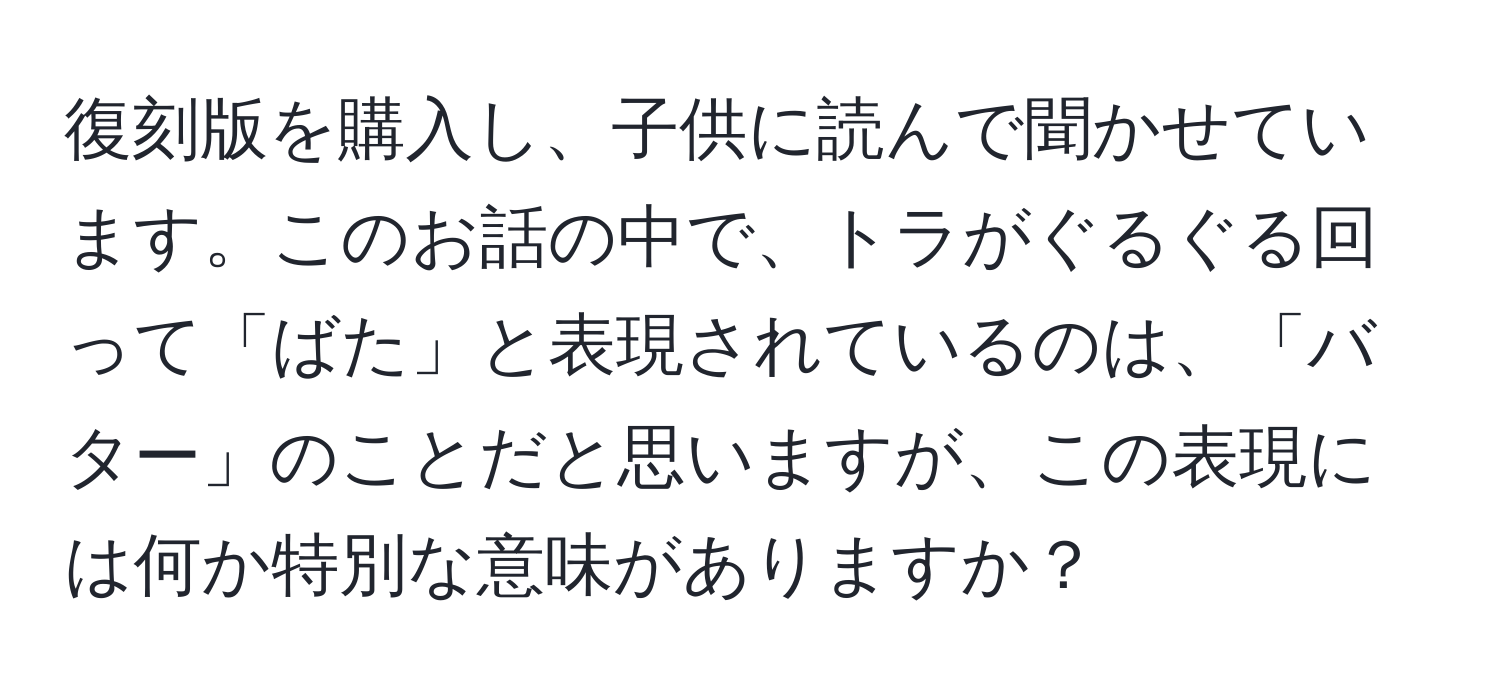 復刻版を購入し、子供に読んで聞かせています。このお話の中で、トラがぐるぐる回って「ばた」と表現されているのは、「バター」のことだと思いますが、この表現には何か特別な意味がありますか？