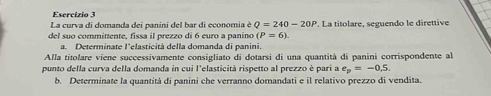 La curva di domanda dei panini del bar di economia è Q=240-20P. La titolare, seguendo le direttive 
del suo committente, fissa il prezzo di 6 euro a panino (P=6). 
a. Determinate l’elasticità della domanda di panini. 
Alla titolare viene successivamente consigliato di dotarsi di una quantità di panini corrispondente al 
punto della curva della domanda in cui l'elasticità rispetto al prezzo è pari a e_p=-0,5. 
b. Determinate la quantità di panini che verranno domandati e il relativo prezzo di vendita.