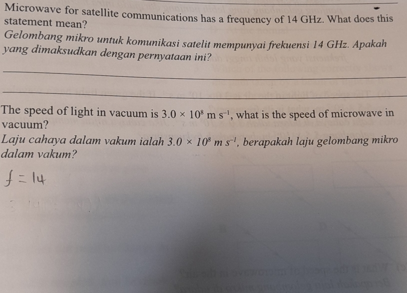 Microwave for satellite communications has a frequency of 14 GHz. What does this 
statement mean? 
Gelombang mikro untuk komunikasi satelit mempunyai frekuensi 14 GHz. Apakah 
yang dimaksudkan dengan pernyataan ini? 
_ 
_ 
The speed of light in vacuum is 3.0* 10^8ms^(-1) , what is the speed of microwave in 
vacuum? 
Laju cahaya dalam vakum ialah 3.0* 10^8ms^(-1) , berapakah laju gelombang mikro 
dalam vakum?