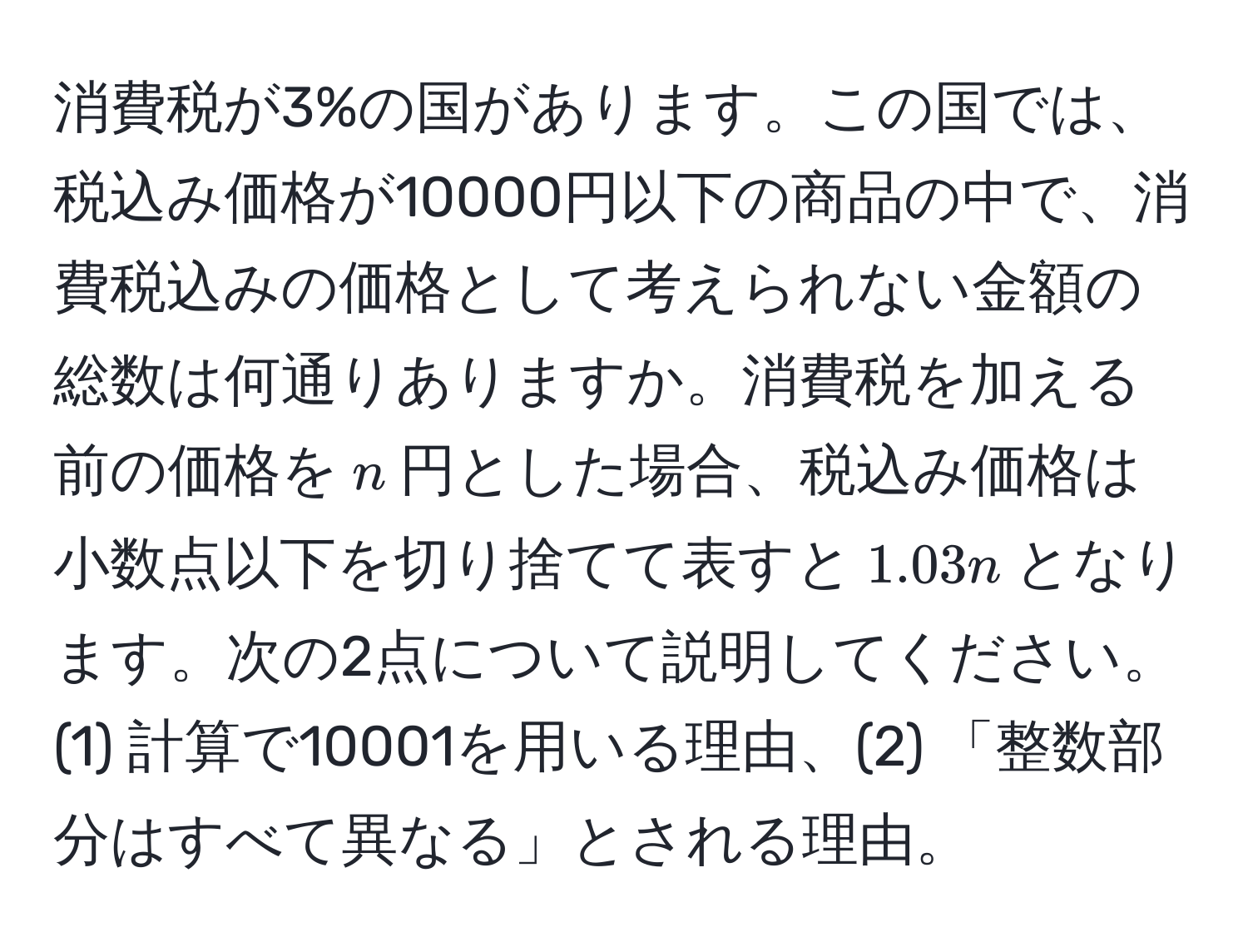 消費税が3%の国があります。この国では、税込み価格が10000円以下の商品の中で、消費税込みの価格として考えられない金額の総数は何通りありますか。消費税を加える前の価格を$n$円とした場合、税込み価格は小数点以下を切り捨てて表すと$1.03n$となります。次の2点について説明してください。(1) 計算で10001を用いる理由、(2) 「整数部分はすべて異なる」とされる理由。