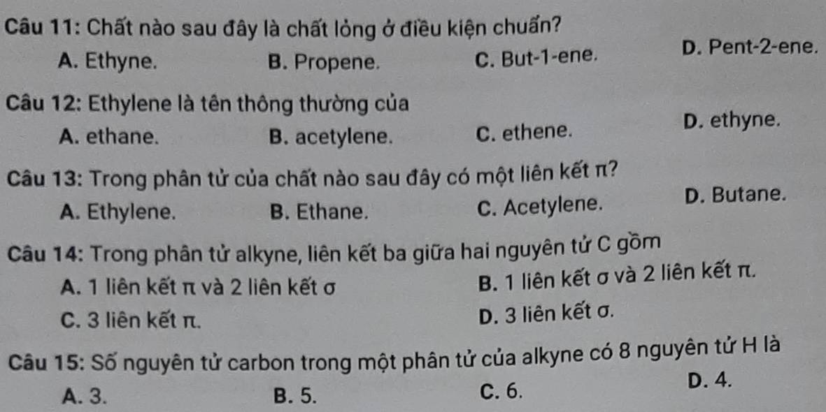 Chất nào sau đây là chất lỏng ở điều kiện chuấn?
D. Pent- 2 -ene.
A. Ethyne. B. Propene.
C. But -1 -ene.
Câu 12: Ethylene là tên thông thường của
A. ethane. B. acetylene. C. ethene.
D. ethyne.
Câu 13: Trong phân tử của chất nào sau đây có một liên kết π?
D. Butane.
A. Ethylene. B. Ethane.
C. Acetylene.
Câu 14: Trong phân tử alkyne, liên kết ba giữa hai nguyên tử C gồm
A. 1 liên kết π và 2 liên kết σ
B. 1 liên kết σ và 2 liên kết π.
C. 3 liên kết π.
D. 3 liên kết σ.
Câu 15: Số nguyên tử carbon trong một phân tử của alkyne có 8 nguyên tử H là
A. 3. B. 5. C. 6.
D. 4.