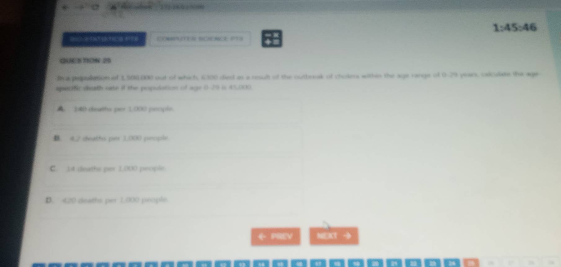 1:45:46 
4
QE STON 25
fi a popullation of 1,500,000 out of which, 6300 died as a result of the outbreak of cholera within the age range of 0-29 years, calculate the age
specfic death oate if the population of age 0 29 is 45.000
A. 14 deaths per 1:000 people.. 4.2 deaths per 1,000 people
C. 14 deaths per 1,000 people
D. 420 deaths per 1,000 people.
← PREV NEXT →