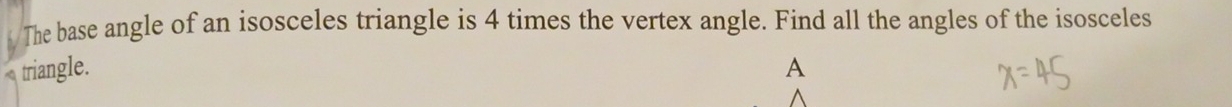 The base angle of an isosceles triangle is 4 times the vertex angle. Find all the angles of the isosceles 
triangle. A