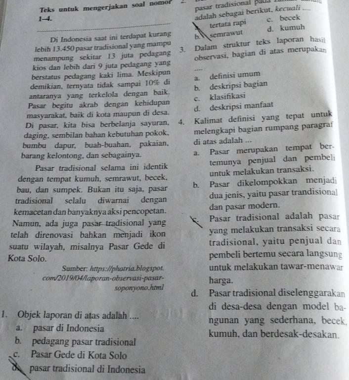 pasar tradisional pada  .
Teks untuk mengerjakan soal nomor
adalah sebagai berikut, kecuali_
_
1-4. c. becek
tertata rapi
Di Indonesia saat ini terdapat kurang
lebih 13.450 pasar tradisional yang mampu 6 semrawut d. kumuh
menampung sekitar 13 juta pedagang 3. Dalam struktur teks laporan hasi|
kios dan lebih dari 9 juta pedagang yang observasi, bagian di atas merupakan
berstatus pedagang kaki lima. Meskipun
demikian, ternyata tidak sampai 10% di a. definisi umum
antaranya yang terkelola dengan baik. b. deskripsi bagian
Pasar begitu akrab dengan kehidupan c. klasifikasi
masyarakat, baik di kota maupun di desa. d. deskripsi manfaat
Di pasar, kita bisa berbelanja sayuran. 4. Kalimat definisi yang tepat untuk
daging, sembilan bahan kebutuhan pokok, melengkapi bagian rumpang paragra
bumbu dapur, buah-buahan, pakaian, di atas adalah ...
barang kelontong, dan sebagainya. a. Pasar merupakan tempat ber-
Pasar tradisional selama ini identik temunya penjual dan pembel
dengan tempat kumuh, semrawut, becek, untuk melakukan transaksi.
bau, dan sumpek. Bukan itu saja, pasar b. Pasar dikelompokkan menjadi
tradisional selalu diwarnai dengan dua jenis, yaitu pasar trandisiona
kemacetan dan banyaknya aksi pencopetan. dan pasar modern.
Namun, ada juga pasar tradisional yang C Pasar tradisional adalah pasar
telah direnovasi bahkan menjadi ikon yang melakukan transaksi secara
suatu wilayah, misalnya Pasar Gede di tradisional, yaitu penjual dan
Kota Solo. pembeli bertemu secara langsung
Sumber: https://phatria.blogspot. untuk melakukan tawar-menawar
com/2019/04/laporan-observasi-pasar- harga.
soponyono.html d. Pasar tradisional diselenggarakan
di desa-desa dengan model ba-
1. Objek laporan di atas adalah ....
ngunan yang sederhana, becek.
a. pasar di Indonesia kumuh, dan berdesak-desakan.
b. pedagang pasar tradisional
c. Pasar Gede di Kota Solo
de pasar tradisional di Indonesia