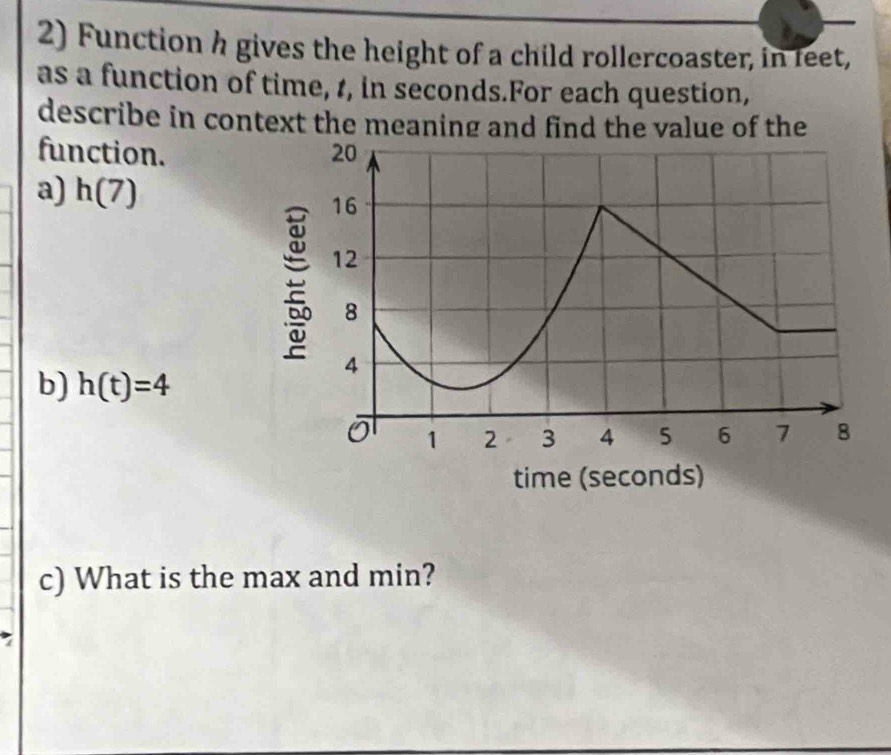 Function h gives the height of a child rollercoaster, in feet, 
as a function of time, 1, in seconds.For each question, 
describe in context the meaning and find the value of the 
function. 
a) h(7)
b) h(t)=4
c) What is the max and min?