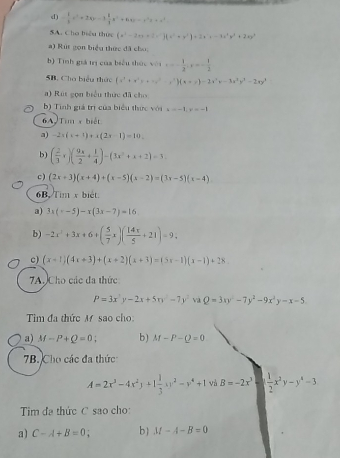 - 1/3 x^2+2xy-3 1/3 x^3+6xy-x^3z+x^3
5A. Cho biểu thức (x^2-2xy+2y^2)(x^2+y^2)+2x^2y-3x^3y^2+2xy^3
a) Rút gọn biểu thức đã cho;
b) Tinh giá trị của biểu thức vent=- 1/2 ;y=- 1/2 
5B. Cho biểu thức (x^3+x^2y+y^2-x^3)(x+y)-2x^3y-3x^2y^2-2xy^3
a) Rút gọn biểu thức đã cho
b) Tinh giả trị của biểu thức với x=-1;y=-1
6A, Tim x biết
a) -2x(x+3)+x(2x-1)=10.
b) ( 2/3 x)( 9x/2 + 1/4 )-(3x^2+x+2)=3.
c) (2x+3)(x+4)+(x-5)(x-2)=(3x-5)(x-4)
6B Tim x biết
a) 3x(x-5)-x(3x-7)=16
b) -2x^2+3x+6+( 5/7 x)( 14x/5 +21)=9;
c) (x+1)(4x+3)+(x+2)(x+3)=(5x-1)(x-1)+28.
7A. Cho các đa thức:
P=3x^2y-2x+5xy^2-7y^2 va Q=3xy^2-7y^2-9x^2y-x-5
Tim đa thức M sao cho:
a) M-P+Q=0. b) M-P-Q=0
7B. Cho các đa thức
A=2x^3-4x^2y+1 1/3 xy^2-v^4+1 và B=-2x^3-1 1/2 x^2y-y^4-3
Tim đa thức C sao cho:
a) C-A+B=0 b ) M-A-B=0