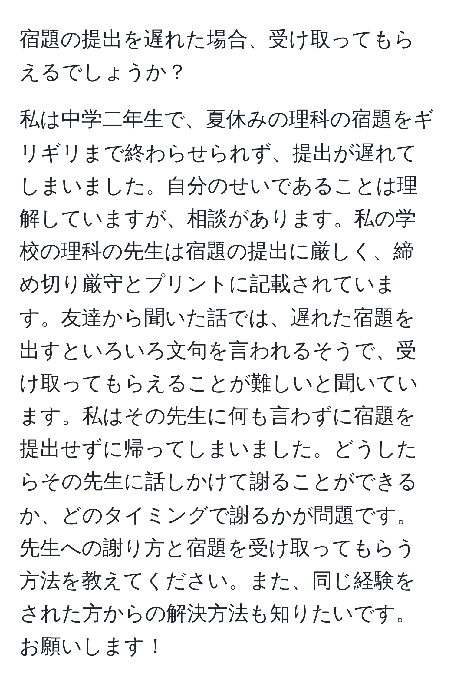 宿題の提出を遅れた場合、受け取ってもらえるでしょうか？

私は中学二年生で、夏休みの理科の宿題をギリギリまで終わらせられず、提出が遅れてしまいました。自分のせいであることは理解していますが、相談があります。私の学校の理科の先生は宿題の提出に厳しく、締め切り厳守とプリントに記載されています。友達から聞いた話では、遅れた宿題を出すといろいろ文句を言われるそうで、受け取ってもらえることが難しいと聞いています。私はその先生に何も言わずに宿題を提出せずに帰ってしまいました。どうしたらその先生に話しかけて謝ることができるか、どのタイミングで謝るかが問題です。先生への謝り方と宿題を受け取ってもらう方法を教えてください。また、同じ経験をされた方からの解決方法も知りたいです。お願いします！