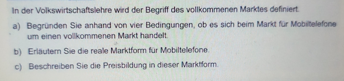 In der Volkswirtschaftslehre wird der Begriff des vollkommenen Marktes definiert. 
a) Begründen Sie anhand von vier Bedingungen, ob es sich beim Markt für Mobiltelefone 
um einen vollkommenen Markt handelt. 
b) Erläutern Sie die reale Marktform für Mobiltelefone. 
c) Beschreiben Sie die Preisbildung in dieser Marktform.