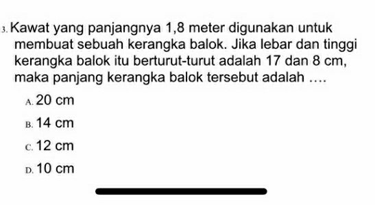 Kawat yang panjangnya 1,8 meter digunakan untuk
membuat sebuah kerangka balok. Jika lebar dan tinggi
kerangka balok itu berturut-turut adalah 17 dan 8 cm,
maka panjang kerangka balok tersebut adalah ....
A. 20 cm
B. 14 cm
c. 12 cm
D. 10 cm