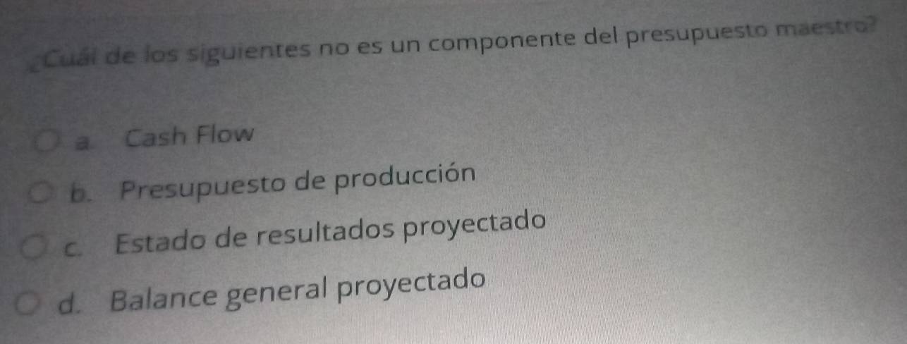 Cuál de los siguientes no es un componente del presupuesto maestro?
a Cash Flow
b. Presupuesto de producción
c. Estado de resultados proyectado
d. Balance general proyectado