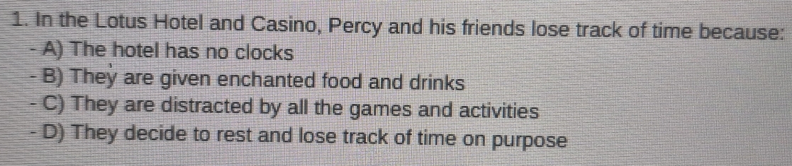 In the Lotus Hotel and Casino, Percy and his friends lose track of time because:
- A) The hotel has no clocks
- B) They are given enchanted food and drinks
- C) They are distracted by all the games and activities
- D) They decide to rest and lose track of time on purpose