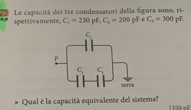 Le capacità dei tre condensatori della figura sono, ri-
spettivamente, C_1=230pF,C_2=200pF e C_3=300pF.
Qual è la capacità equivalente del sistema?
[350 dF