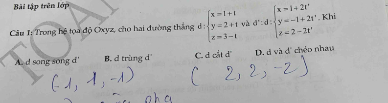 Bài tập trên lớp
Câu 1: Trong hệ tọa độ Oxyz, cho hai đường thắng d : beginarrayl x=1+t y=2+t z=3-tendarray. và d':d:beginarrayl x=1+2t' y=-1+2t' z=2-2t'endarray.. Khi
A. d song song d' B. d trùng d' C. d cắt d' D. d và d' chéo nhau