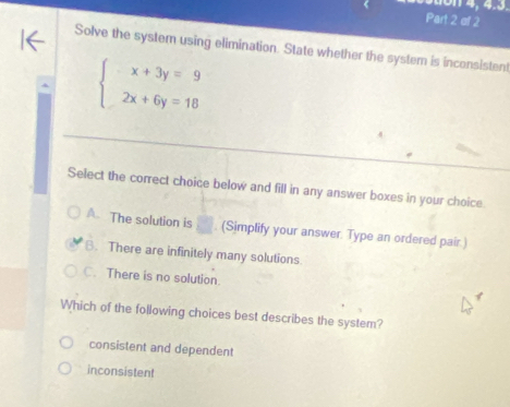 4 , 4.3.
Part 2 of 2
Solve the system using elimination. State whether the system is inconsistent
beginarrayl x+3y=9 2x+6y=18endarray.
Select the correct choice below and fill in any answer boxes in your choice.
A. The solution is □ . (Simplify your answer. Type an ordered pair.)
B. There are infinitely many solutions
C. There is no solution
Which of the following choices best describes the system?
consistent and dependent
inconsistent