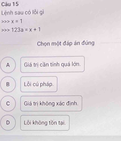 Lệnh sau có lỗi gì
x=1
123a=x+1
Chọn một đáp án đúng
A Giá trị cần tính quá lớn.
B Lỗi cú pháp.
C Giá trị không xác định.
D Lỗi không tồn tại.