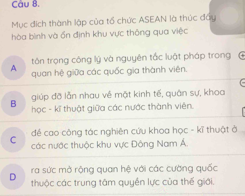 Mục đích thành lập của tổ chức ASEAN là thúc đẩy
hòa bình và ổn định khu vực thông qua việc
tôn trọng công lý và nguyên tắc luật pháp trong
A
quan hệ giữa các quốc gia thành viên.
B giúp đỡ lẫn nhau về mặt kinh tế, quân sự, khoa
học - kĩ thuật giữa các nước thành viên.
đề cao công tác nghiên cứu khoa học - kĩ thuật ở
C
các nước thuộc khu vực Đông Nam Á.
ra sức mở rộng quan hệ với các cường quốc
D
thuộc các trung tâm quyền lực của thế giới.