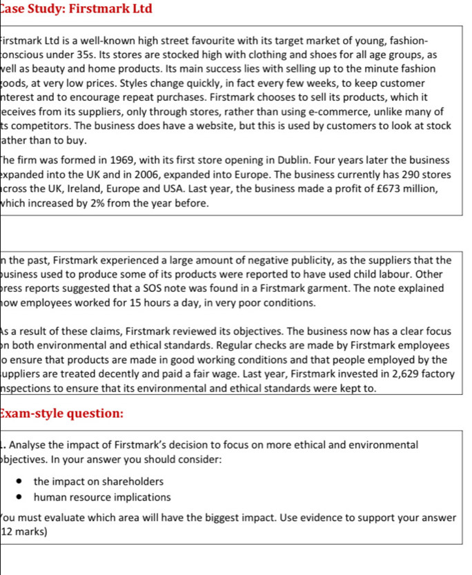 Case Study: Firstmark Ltd 
Firstmark Ltd is a well-known high street favourite with its target market of young, fashion- 
conscious under 35s. Its stores are stocked high with clothing and shoes for all age groups, as 
well as beauty and home products. Its main success lies with selling up to the minute fashion 
goods, at very low prices. Styles change quickly, in fact every few weeks, to keep customer 
nterest and to encourage repeat purchases. Firstmark chooses to sell its products, which it 
eceives from its suppliers, only through stores, rather than using e-commerce, unlike many of 
ts competitors. The business does have a website, but this is used by customers to look at stock 
ather than to buy. 
The firm was formed in 1969, with its first store opening in Dublin. Four years later the business 
expanded into the UK and in 2006, expanded into Europe. The business currently has 290 stores 
across the UK, Ireland, Europe and USA. Last year, the business made a profit of £673 million, 
which increased by 2% from the year before. 
n the past, Firstmark experienced a large amount of negative publicity, as the suppliers that the 
pusiness used to produce some of its products were reported to have used child labour. Other 
press reports suggested that a SOS note was found in a Firstmark garment. The note explained 
how employees worked for 15 hours a day, in very poor conditions. 
As a result of these claims, Firstmark reviewed its objectives. The business now has a clear focus 
on both environmental and ethical standards. Regular checks are made by Firstmark employees 
o ensure that products are made in good working conditions and that people employed by the 
suppliers are treated decently and paid a fair wage. Last year, Firstmark invested in 2,629 factory 
nspections to ensure that its environmental and ethical standards were kept to. 
Exam-style question: 
.. Analyse the impact of Firstmark’s decision to focus on more ethical and environmental 
objectives. In your answer you should consider: 
the impact on shareholders 
human resource implications 
You must evaluate which area will have the biggest impact. Use evidence to support your answer 
12 marks)