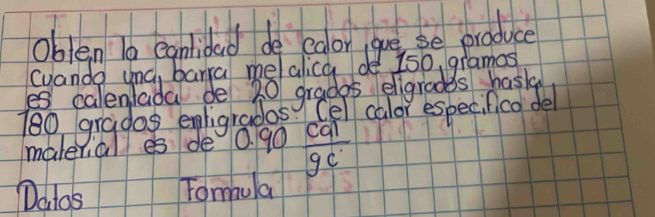 oblen 10 egnlidad de edor gue se produce 
(uando unc, barra me/alica de 150, gramos 
es calenlada de 20 gradps eligradds hasla
180 gradas egligradas Cel calor especifico del 
malerial es de 0. 90  cal/9c 
Datos 
Tomula