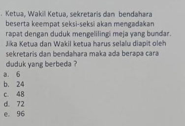 Ketua, Wakil Ketua, sekretaris dan bendahara
beserta keempat seksi-seksi akan mengadakan
rapat dengan duduk mengelilingi meja yang bundar.
Jika Ketua dan Wakil ketua harus selalu diapit oleh
sekretaris dan bendahara maka ada berapa cara
duduk yang berbeda ?
a. 6
b. 24
c. 48
d. 72
e. 96