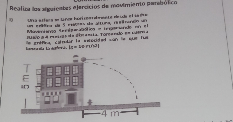 Realiza los siguientes ejercicios de movimiento parabólico 
1) Una esfera se lanza horizontalmente desde el techo 
un edifico de 5 metros de altura, realizando un 
Movimiento Semiparabólico e impactando en el 
suelo a 4 metros de distancia. Tomando en cuenta 
la gráfica, calcular la velocidad con la que fue 
lanzada la esfera. (g=10m/s2)