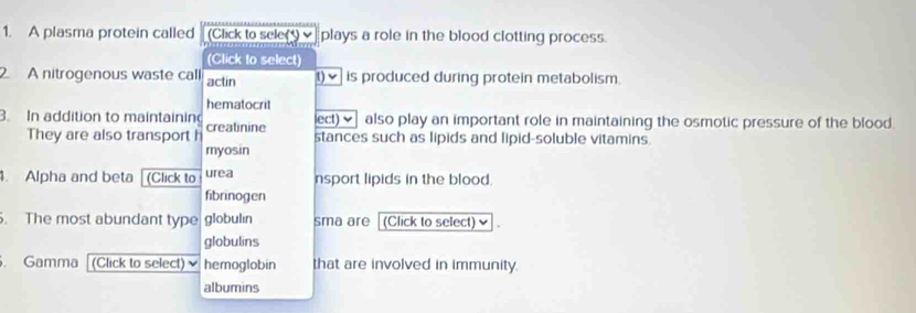 A plasma protein called (Click to sele(v plays a role in the blood clotting process. 
(Click to select) 
2 A nitrogenous waste call actin t)✔ is produced during protein metabolism. 
hematocrit 
ect) also play an important role in maintaining the osmotic pressure of the blood. 
3. In addition to maintainin creatinine stances such as lipids and lipid-soluble vitamins. 
They are also transport h 
myosin 
. Alpha and beta (Click to urea nsport lipids in the blood. 
fibrinogen 
. The most abundant type globulin sma are (Click to select) 
globulins 
. Gamma (Click to select) hemoglobin that are involved in immunity. 
albumins