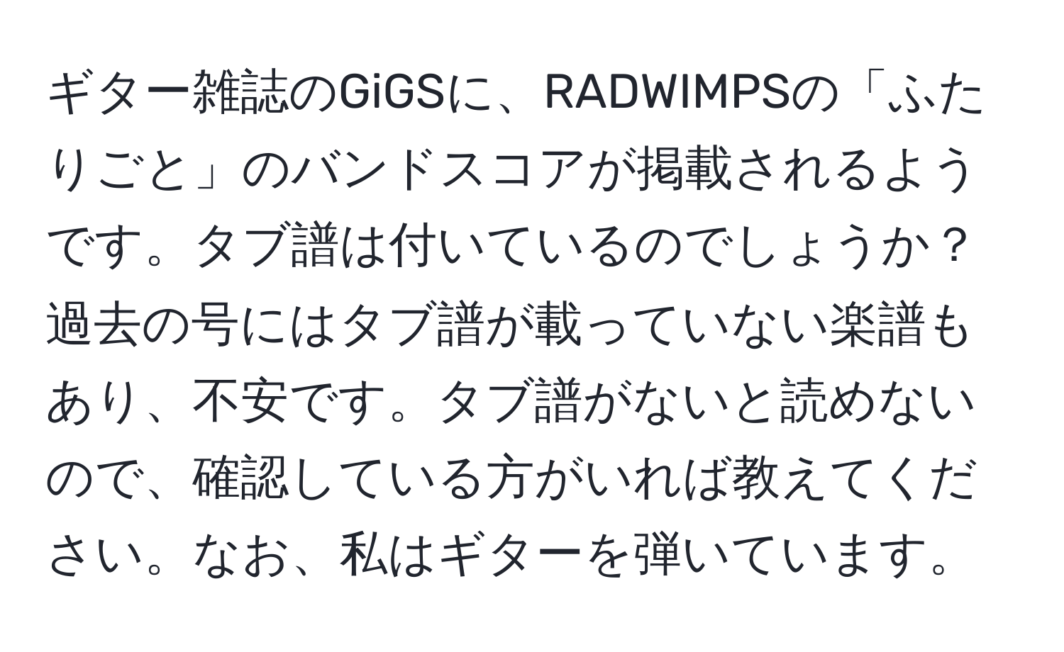 ギター雑誌のGiGSに、RADWIMPSの「ふたりごと」のバンドスコアが掲載されるようです。タブ譜は付いているのでしょうか？過去の号にはタブ譜が載っていない楽譜もあり、不安です。タブ譜がないと読めないので、確認している方がいれば教えてください。なお、私はギターを弾いています。