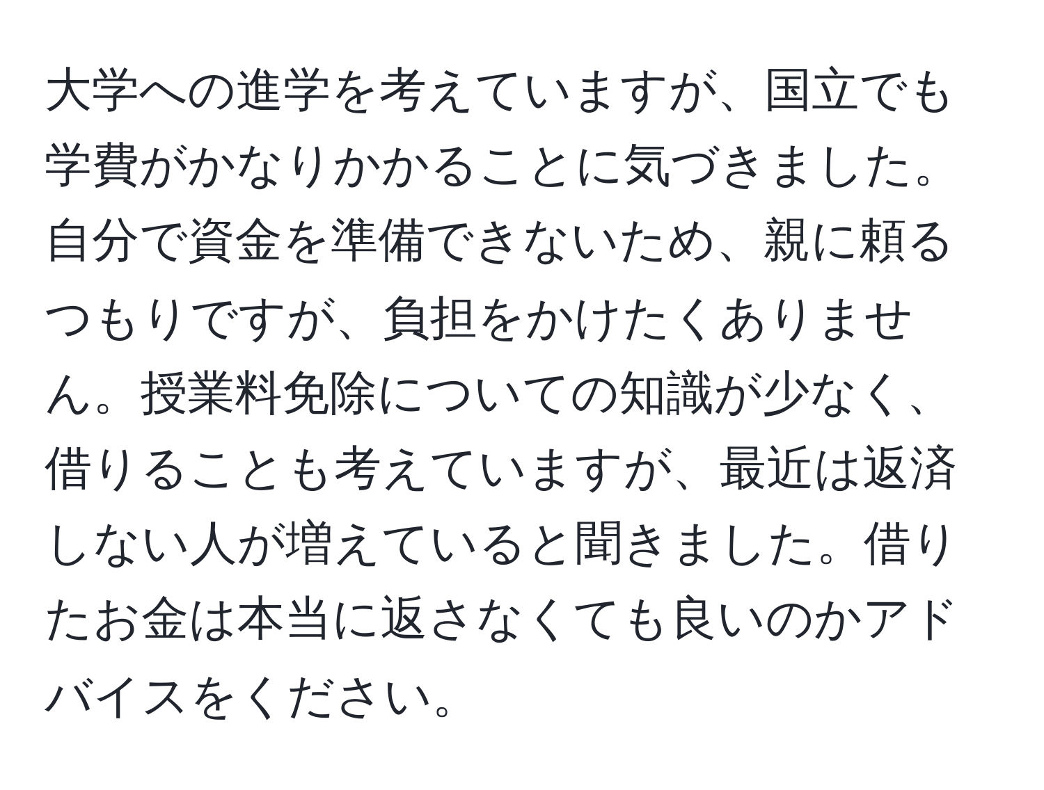 大学への進学を考えていますが、国立でも学費がかなりかかることに気づきました。自分で資金を準備できないため、親に頼るつもりですが、負担をかけたくありません。授業料免除についての知識が少なく、借りることも考えていますが、最近は返済しない人が増えていると聞きました。借りたお金は本当に返さなくても良いのかアドバイスをください。