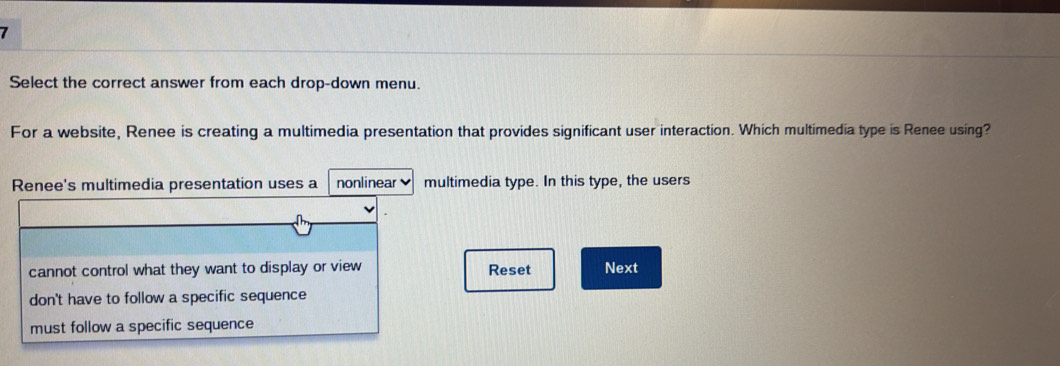 Select the correct answer from each drop-down menu.
For a website, Renee is creating a multimedia presentation that provides significant user interaction. Which multimedia type is Renee using?
Renee's multimedia presentation uses a nonlinear multimedia type. In this type, the users
cannot control what they want to display or view Reset Next
don't have to follow a specific sequence
must follow a specific sequence